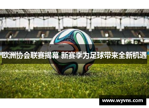 欧洲协会联赛揭幕 新赛季为足球带来全新机遇