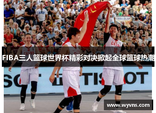 FIBA三人篮球世界杯精彩对决掀起全球篮球热潮