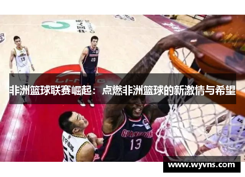 非洲篮球联赛崛起：点燃非洲篮球的新激情与希望