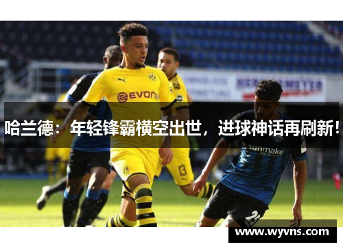 哈兰德：年轻锋霸横空出世，进球神话再刷新！