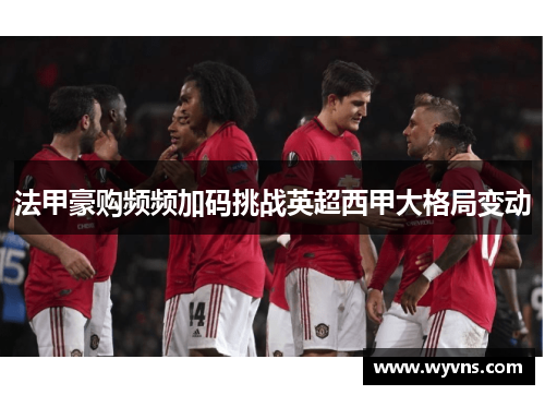 法甲豪购频频加码挑战英超西甲大格局变动