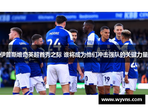 伊普斯维奇英超首秀之际 谁将成为他们冲击强队的关键力量