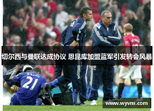 切尔西与曼联达成协议 恩昆库加盟蓝军引发转会风暴