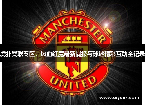虎扑曼联专区：热血红魔最新战报与球迷精彩互动全记录